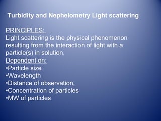 Turbidity and Nephelometry Light scattering 
PRINCIPLES: 
Light scattering is the physical phenomenon 
resulting from the interaction of light with a 
particle(s) in solution. 
Dependent on: 
•Particle size 
•Wavelength 
•Distance of observation, 
•Concentration of particles 
•MW of particles 
 