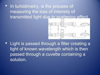  In turbidimetry, is the process of 
measuring the loss of intensity of 
transmitted light due to scattering effect. 
 Light is passed through a filter creating a 
light of known wavelength which is then 
passed through a cuvette containing a 
solution. 
 