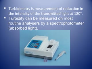  Turbidimetry is measurement of reduction in 
the intensity of the transmitted light at 180°. 
 Turbidity can be measured on most 
routine analysers by a spectrophotometer 
(absorbed light). 
 