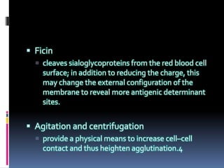  Ficin
 cleaves sialoglycoproteins from the red blood cell
surface; in addition to reducing the charge, this
may change the external configuration of the
membrane to reveal more antigenic determinant
sites.
 Agitation and centrifugation
 provide a physical means to increase cell–cell
contact and thus heighten agglutination.4
 