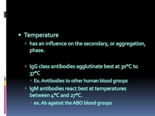  Temperature
 has an influence on the secondary, or aggregation,
phase.
 IgG class antibodies agglutinate best at 30°C to
37°C
 Ex. Antibodies to other human blood groups
 IgM antibodies react best at temperatures
between 4°C and 27°C.
 ex. Ab against the ABO blood groups
 