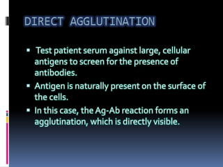  Test patient serum against large, cellular
antigens to screen for the presence of
antibodies.
 Antigen is naturally present on the surface of
the cells.
 In this case, the Ag-Ab reaction forms an
agglutination, which is directly visible.
 