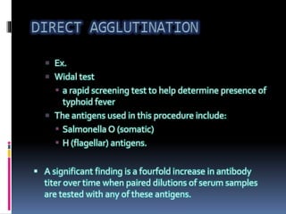  Ex.
 Widal test
 a rapid screening test to help determine presence of
typhoid fever
 The antigens used in this procedure include:
 Salmonella O (somatic)
 H (flagellar) antigens.
 A significant finding is a fourfold increase in antibody
titer over time when paired dilutions of serum samples
are tested with any of these antigens.
 