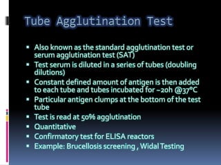  Also known as the standard agglutination test or
serum agglutination test (SAT)
 Test serum is diluted in a series of tubes (doubling
dilutions)
 Constant defined amount of antigen is then added
to each tube and tubes incubated for ~20h @37°C
 Particular antigen clumps at the bottom of the test
tube
 Test is read at 50% agglutination
 Quantitative
 Confirmatory test for ELISA reactors
 Example: Brucellosis screening , WidalTesting
 