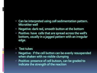 Can be interpreted using cell sedimentation pattern.
Microtiter well
 Negative: dark red, smooth button at the bottom
 Positive: have cells that are spread across the well’s
bottom, usually in a jagged pattern with an irregular
edge.
 Test tubes
 Negative: if the cell button can be evenly resuspended
when shaken with no visible clumping
 Positive: presence of cell butoon, can be graded to
indicate the strength of the reaction
 