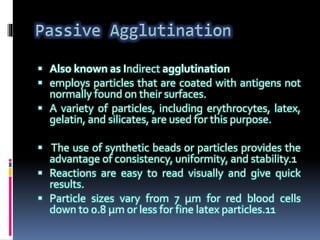  Also known as Indirect agglutination
 employs particles that are coated with antigens not
normally found on their surfaces.
 A variety of particles, including erythrocytes, latex,
gelatin, and silicates, are used for this purpose.
 The use of synthetic beads or particles provides the
advantage of consistency, uniformity, and stability.1
 Reactions are easy to read visually and give quick
results.
 Particle sizes vary from 7 μm for red blood cells
down to 0.8 μm or less for fine latex particles.11
 