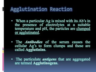• When a particular Ag is mixed with its Ab’s in
the presence of electrolytes at a suitable
temperature and pH, the particles are clumped
or agglutinated.
• The Antibodies of the serum causes the
cellular Ag’s to form clumps and these are
called Agglutinins.
• The particulate antigens that are aggregated
are termed Agglutinogens.
 
