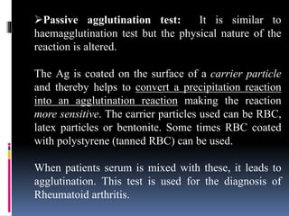 Passive agglutination test: It is similar to
haemagglutination test but the physical nature of the
reaction is altered.
The Ag is coated on the surface of a carrier particle
and thereby helps to convert a precipitation reaction
into an agglutination reaction making the reaction
more sensitive. The carrier particles used can be RBC,
latex particles or bentonite. Some times RBC coated
with polystyrene (tanned RBC) can be used.
When patients serum is mixed with these, it leads to
agglutination. This test is used for the diagnosis of
Rheumatoid arthritis.
 