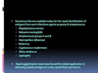  Numerous kits are available today for the rapid identification of
antigens from such infectious agents as group B streptococcus
 Staphylococcus aureus
 Neisseria meningitidis
 streptococcal groups A and B
 Haemophilus influenzae
 Rotavirus
 Cryptococcus neoformans
 Vibrio cholera 01
 Leptospira
 Rapid agglutination tests have found the widest application in
detecting soluble antigens in urine, spinal fluid, and serum.
 