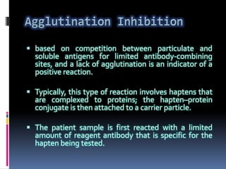  based on competition between particulate and
soluble antigens for limited antibody-combining
sites, and a lack of agglutination is an indicator of a
positive reaction.
 Typically, this type of reaction involves haptens that
are complexed to proteins; the hapten–protein
conjugate is then attached to a carrier particle.
 The patient sample is first reacted with a limited
amount of reagent antibody that is specific for the
hapten being tested.
 