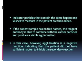  Indicator particles that contain the same hapten one
wishes to measure in the patient are then added.
 If the patient sample has no free hapten, the reagent
antibody is able to combine with the carrier particles
and produce a visible agglutination.
 In this case, however, agglutination is a negative
reaction, indicating that the patient did not have
sufficient hapten to inhibit the secondary reaction
 