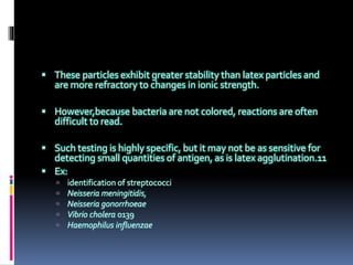  These particles exhibit greater stability than latex particles and
are more refractory to changes in ionic strength.
 However,because bacteria are not colored, reactions are often
difficult to read.
 Such testing is highly specific, but it may not be as sensitive for
detecting small quantities of antigen, as is latex agglutination.11
 Ex:
 identification of streptococci
 Neisseria meningitidis,
 Neisseria gonorrhoeae
 Vibrio cholera 0139
 Haemophilus influenzae
 