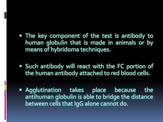  The key component of the test is antibody to
human globulin that is made in animals or by
means of hybridoma techniques.
 Such antibody will react with the FC portion of
the human antibody attached to red blood cells.
 Agglutination takes place because the
antihuman globulin is able to bridge the distance
between cells that IgG alone cannot do.
 