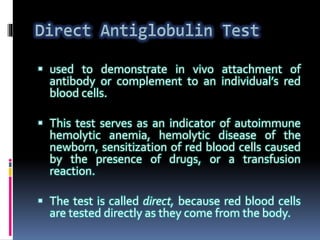  used to demonstrate in vivo attachment of
antibody or complement to an individual’s red
blood cells.
 This test serves as an indicator of autoimmune
hemolytic anemia, hemolytic disease of the
newborn, sensitization of red blood cells caused
by the presence of drugs, or a transfusion
reaction.
 The test is called direct, because red blood cells
are tested directly as they come from the body.
 