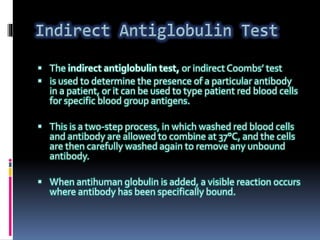  The indirect antiglobulin test, or indirect Coombs’ test
 is used to determine the presence of a particular antibody
in a patient, or it can be used to type patient red blood cells
for specific blood group antigens.
 This is a two-step process, in which washed red blood cells
and antibody are allowed to combine at 37°C, and the cells
are then carefully washed again to remove any unbound
antibody.
 When antihuman globulin is added, a visible reaction occurs
where antibody has been specifically bound.
 