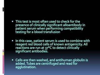  This test is most often used to check for the
presence of clinically significant alloantibody in
patient serum when performing compatibility
testing for a blood transfusion
 In this case, patient serum is used to combine with
reagent red blood cells of known antigenicity. All
reactions are run at 37°C to detect clinically
significant antibodies.
 Cells are then washed, and antihuman globulin is
added.Tubes are centrifuged and read for
agglutination.
 