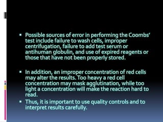  Possible sources of error in performing the Coombs’
test include failure to wash cells, improper
centrifugation, failure to add test serum or
antihuman globulin, and use of expired reagents or
those that have not been properly stored.
 In addition, an improper concentration of red cells
may alter the results.Too heavy a red cell
concentration may mask agglutination, while too
light a concentration will make the reaction hard to
read.
 Thus, it is important to use quality controls and to
interpret results carefully.
 