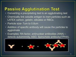 11
• Converting a precipitating test to an agglutinating test
• Chemically link soluble antigen to inert particles such as
LATEX carbon, gelatin, silicates or RBCs.
• Particle size- 7um to 0.8um
• Addition of specific antibody will cause the particles to
agglutinate
• Examples: RA factor, antinuclear antibodies (ANA) –
detects autoimmnity, ASO, Spirochete antibody(TPHA).
+ =
 