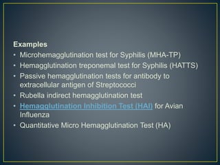 Examples
• Microhemagglutination test for Syphilis (MHA-TP)
• Hemagglutination treponemal test for Syphilis (HATTS)
• Passive hemagglutination tests for antibody to
extracellular antigen of Streptococci
• Rubella indirect hemagglutination test
• Hemagglutination Inhibition Test (HAI) for Avian
Influenza
• Quantitative Micro Hemagglutination Test (HA)
 