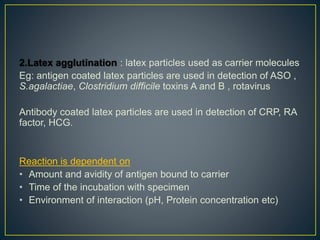 2.Latex agglutination : latex particles used as carrier molecules
Eg: antigen coated latex particles are used in detection of ASO ,
S.agalactiae, Clostridium difficile toxins A and B , rotavirus
Antibody coated latex particles are used in detection of CRP, RA
factor, HCG.
Reaction is dependent on
• Amount and avidity of antigen bound to carrier
• Time of the incubation with specimen
• Environment of interaction (pH, Protein concentration etc)
 