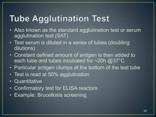 25
• Also known as the standard agglutination test or serum
agglutination test (SAT)
• Test serum is diluted in a series of tubes (doubling
dilutions)
• Constant defined amount of antigen is then added to
each tube and tubes incubated for ~20h @37°C
• Particular antigen clumps at the bottom of the test tube
• Test is read at 50% agglutination
• Quantitative
• Confirmatory test for ELISA reactors
• Example: Brucellosis screening
 