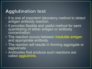 • It is one of important laboratory method to detect
antigen antibody reaction.
• It provides flexible and useful method for semi
quantitating of either antigen or antibody
concentration.
• The reaction occurs between insoluble antigen
and appropriate antibody.
• The reaction will results in forming aggregate or
agglutinate.
• Antibodies that produce such reactions are
called agglutinins.
 