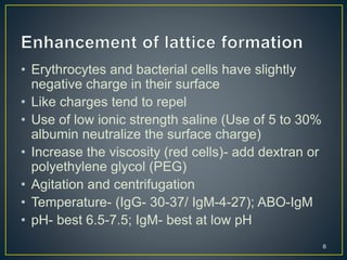• Erythrocytes and bacterial cells have slightly
negative charge in their surface
• Like charges tend to repel
• Use of low ionic strength saline (Use of 5 to 30%
albumin neutralize the surface charge)
• Increase the viscosity (red cells)- add dextran or
polyethylene glycol (PEG)
• Agitation and centrifugation
• Temperature- (IgG- 30-37/ IgM-4-27); ABO-IgM
• pH- best 6.5-7.5; IgM- best at low pH
6
 