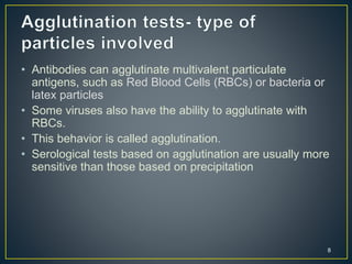 8
• Antibodies can agglutinate multivalent particulate
antigens, such as Red Blood Cells (RBCs) or bacteria or
latex particles
• Some viruses also have the ability to agglutinate with
RBCs.
• This behavior is called agglutination.
• Serological tests based on agglutination are usually more
sensitive than those based on precipitation
 