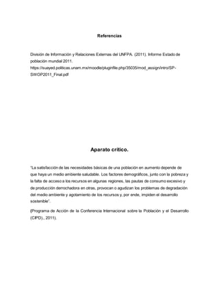 Referencias
División de Información y Relaciones Externas del UNFPA. (2011). Informe Estado de
población mundial 2011.
https://suayed.politicas.unam.mx/moodle/pluginfile.php/35035/mod_assign/intro/SP-
SWOP2011_Final.pdf
Aparato crítico.
“La satisfacción de las necesidades básicas de una población en aumento depende de
que haya un medio ambiente saludable. Los factores demográficos, junto con la pobreza y
la falta de acceso a los recursos en algunas regiones, las pautas de consumo excesivo y
de producción derrochadora en otras, provocan o agudizan los problemas de degradación
del medio ambiente y agotamiento de los recursos y, por ende, impiden el desarrollo
sostenible”.
(Programa de Acción de la Conferencia Internacional sobre la Población y el Desarrollo
(CIPD)., 2011).
 