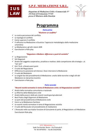 S.P.F. MEDIAZIONE S.R.L. 
Organismo di Mediazione Civile e Commerciale N° 
254 Ente di Formazione N°345 
presso il Ministero della Giustizia 
Programma 
Parte prima 
"Risolvere un conflitto" 
 La nostra percezione del conflitto 
 Le tipologie di conflitto 
 Come superare il conflitto 
 Il raffronto tra Mediazione e Giustizia: l'approccio metodologico della mediazione 
_______________________________________________ 
S.P.F. MEDIAZIONE s.R.L. 
Sede Territoriale: Roma – Via Premuda 6 
Tel 06 39742953 - Fax 06 233229106 
umanistica 
 La Mediazione e gli altri sitemi ADR 
 Esercitazioni e Role play 
 
Negoziare e Mediare: differenze e punti di contatto 
 La Negoziazione 
 Stili Negoziali 
 Analisi del soggetto cooperativo, proattivo e reattivo: dalla competizione alla strategia c.d. 
win win 
 B.A.T.N.A. e Break event point 
 Il ruolo del Negoziatore 
 Differenza tra posizione ed interessi. Dove interviene la Mediazione 
 Il ruolo del Mediatore 
 Le singole fasi del procedimento di Mediazione: analisi delle tecniche e degli stili del 
Mediatore sin dal primo incontro 
 Esercitazioni e Role play 
Parte seconda 
Recenti novità normative in tema di Mediazione civile e di Negoziazione assistita 
 Analisi della normativa comunitaria e nazionale 
 La Riforma della Mediazione civile 
 Analisi delle prassi e delle più recenti novità giurisprudenziali 
 Best Pratics degli Organismi di Mediazione 
 Le parti del procedimento di Mediazione civile 
 Cenni su la Mediazione familiare 
 Le recenti novità normative in tema di Negoziazione assistita 
 Il ruolo dell'Avvocato nel procedimento di mediazione 
 L'Avvocato nella sua triplice funzione di Consulente di parte, di Negoziatore e di Mediatore 
Esercitazioni Role play 
 