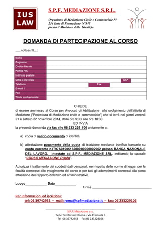 S.P.F. MEDIAZIONE S.R.L. 
Organismo di Mediazione Civile e Commerciale N° 
254 Ente di Formazione N°345 
presso il Ministero della Giustizia 
DOMANDA DI PARTECIPAZIONE AL CORSO 
_______________________________________________ 
S.P.F. MEDIAZIONE s.R.L. 
Sede Territoriale: Roma – Via Premuda 6 
Tel 06 39742953 - Fax 06 233229106 
___ sottoscritt__: 
Nome 
Cognome 
Codice fiscale 
Partita IVA 
Indirizzo postale 
Città e provincia CAP 
Telefono Fax 
E-mail 1 
Pec 
Titolo professionale 
CHIEDE 
di essere ammesso al Corso per Avvocati di Abilitazione allo svolgimento dell’attività di 
Mediatore (Procedura di Mediazione civile e commerciale) che si terrà nei giorni venerdì 
21 e sabato 22 novembre 2014, dalle ore 9:30 alle ore 18:30 
ED INVIA 
la presente domanda via fax allo 06 233 229 106 unitamente a: 
a) copia di valido documento di identità; 
b) attestazione pagamento della quota di iscrizione mediante bonifico bancario su 
conto corrente n.IT97S0100516200000000002962 presso BANCA NAZIONALE 
DEL LAVORO, intestato ad S.P.F. MEDIAZIONE SRL, indicando la causale 
“CORSO MEDIAZIONE ROMA”. 
Autorizza il trattamento dei suddetti dati personali, nel rispetto delle norme di legge, per le 
finalità connesse allo svolgimento del corso e per tutti gli adempimenti connessi alla piena 
attuazione del rapporto didattico ed amministrativo. 
Luogo____________ Data____________ 
Firma _________________________________ 
Per informazioni ed iscrizioni: 
tel: 06 39742953 – mail: roma@spfmediazione.it – fax: 06 233229106 
