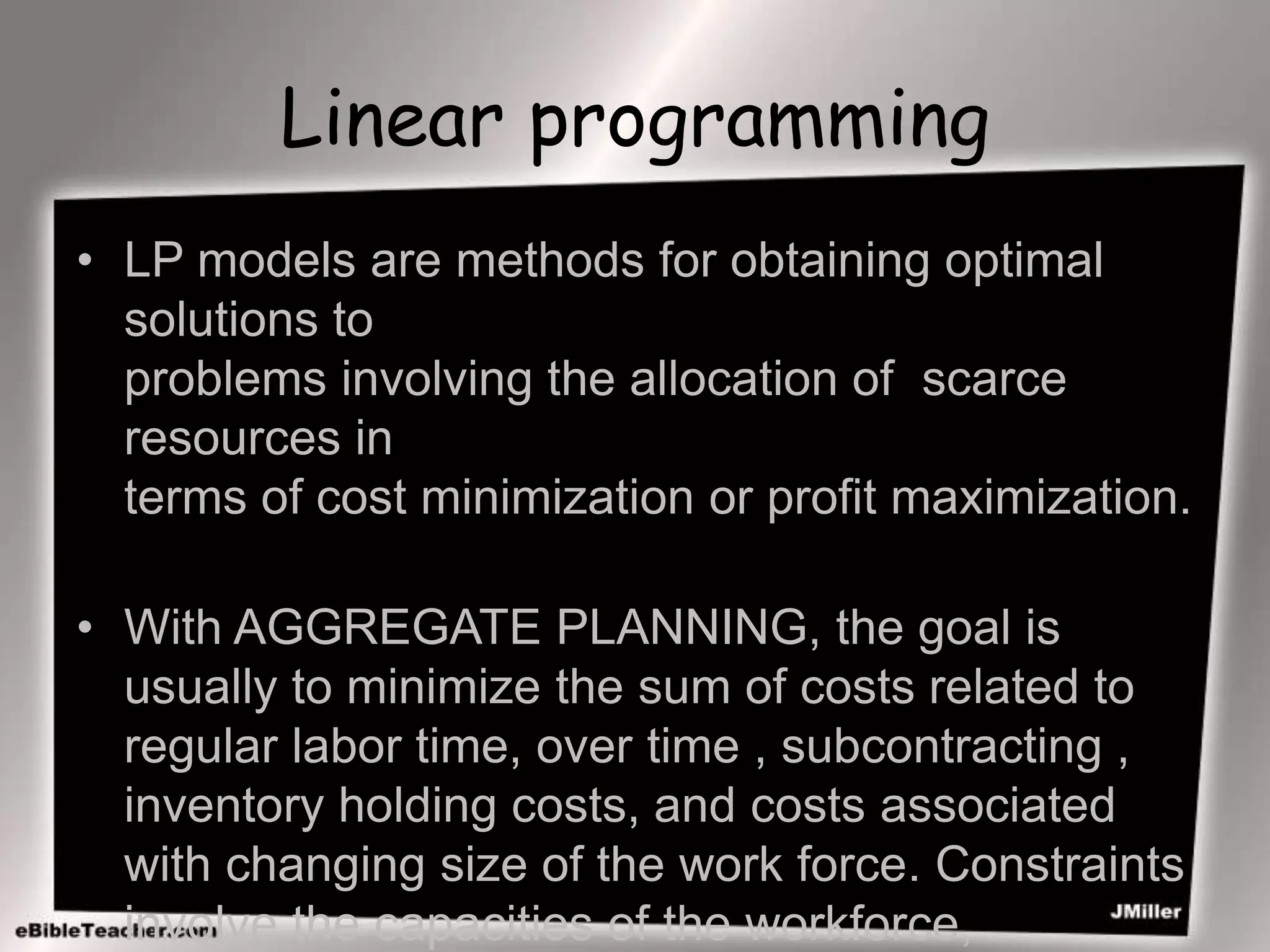 Linear programming
• LP models are methods for obtaining optimal
solutions to
problems involving the allocation of scarce
resources in
terms of cost minimization or profit maximization.
• With AGGREGATE PLANNING, the goal is
usually to minimize the sum of costs related to
regular labor time, over time , subcontracting ,
inventory holding costs, and costs associated
with changing size of the work force. Constraints
involve the capacities of the workforce,
 