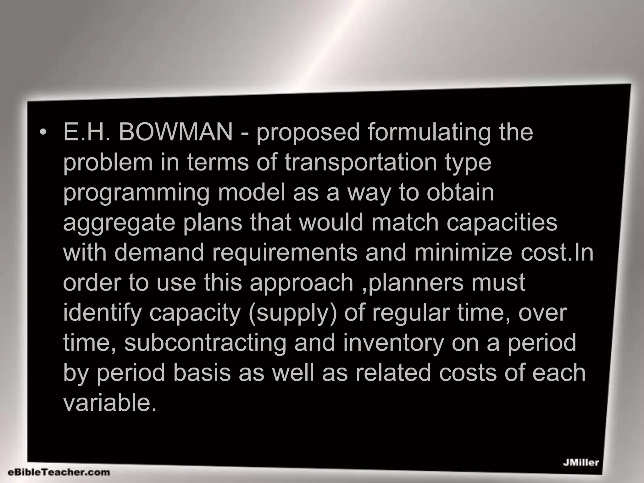 • E.H. BOWMAN - proposed formulating the
problem in terms of transportation type
programming model as a way to obtain
aggregate plans that would match capacities
with demand requirements and minimize cost.In
order to use this approach ,planners must
identify capacity (supply) of regular time, over
time, subcontracting and inventory on a period
by period basis as well as related costs of each
variable.
 