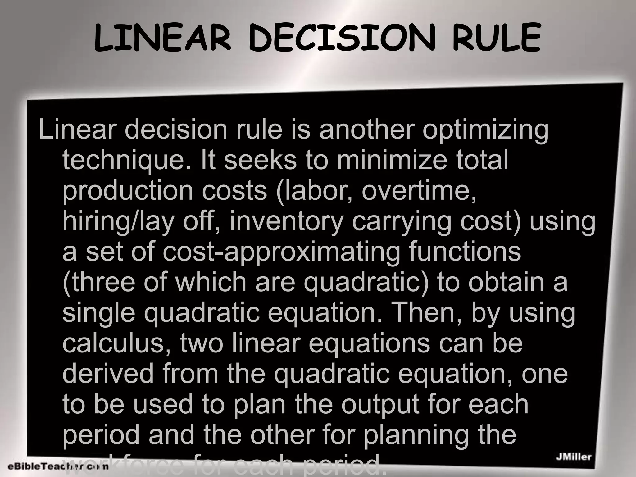 LINEAR DECISION RULE
Linear decision rule is another optimizing
technique. It seeks to minimize total
production costs (labor, overtime,
hiring/lay off, inventory carrying cost) using
a set of cost-approximating functions
(three of which are quadratic) to obtain a
single quadratic equation. Then, by using
calculus, two linear equations can be
derived from the quadratic equation, one
to be used to plan the output for each
period and the other for planning the
workforce for each period.
 