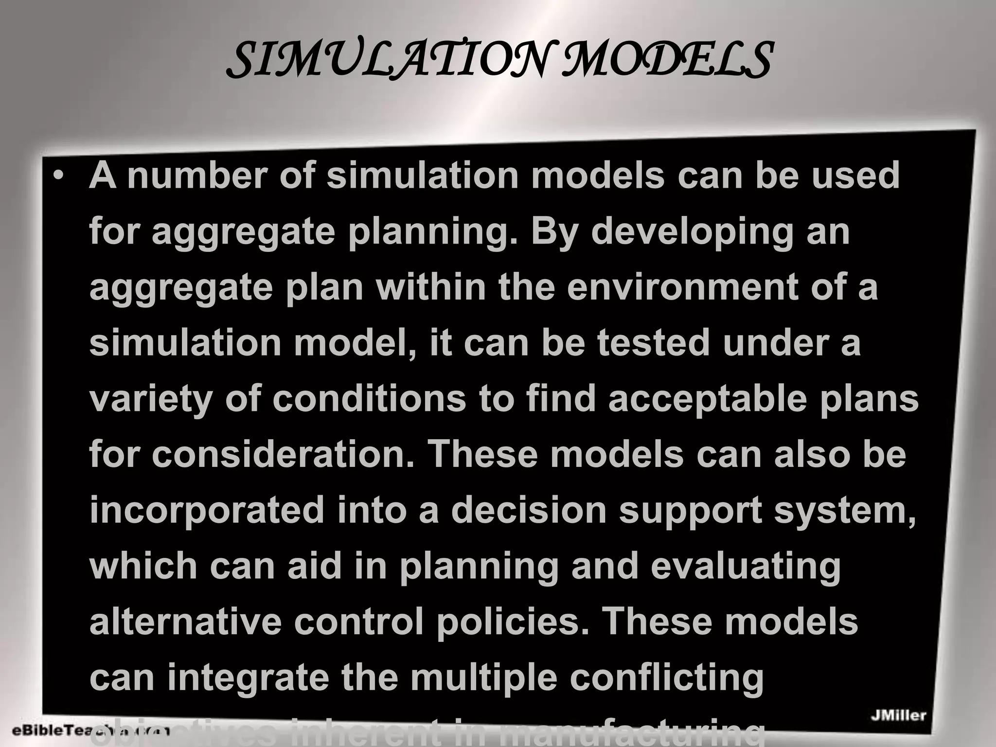 SIMULATION MODELS
• A number of simulation models can be used
for aggregate planning. By developing an
aggregate plan within the environment of a
simulation model, it can be tested under a
variety of conditions to find acceptable plans
for consideration. These models can also be
incorporated into a decision support system,
which can aid in planning and evaluating
alternative control policies. These models
can integrate the multiple conflicting
objectives inherent in manufacturing
 