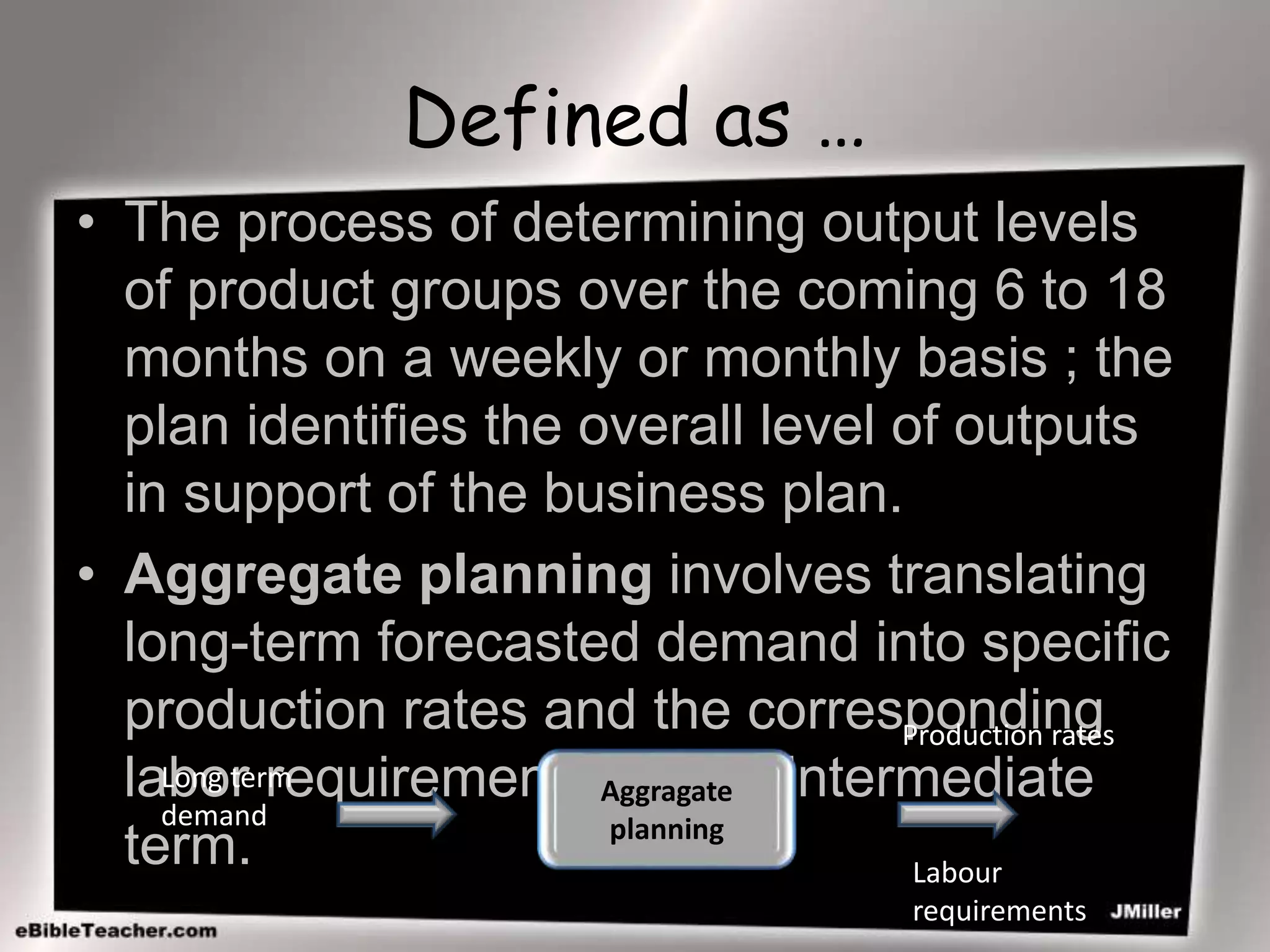 Defined as …
• The process of determining output levels
of product groups over the coming 6 to 18
months on a weekly or monthly basis ; the
plan identifies the overall level of outputs
in support of the business plan.
• Aggregate planning involves translating
long-term forecasted demand into specific
production rates and the corresponding
labor requirements for the intermediate
term.
Aggragate
planning
Long term
demand
Production rates
Labour
requirements
 