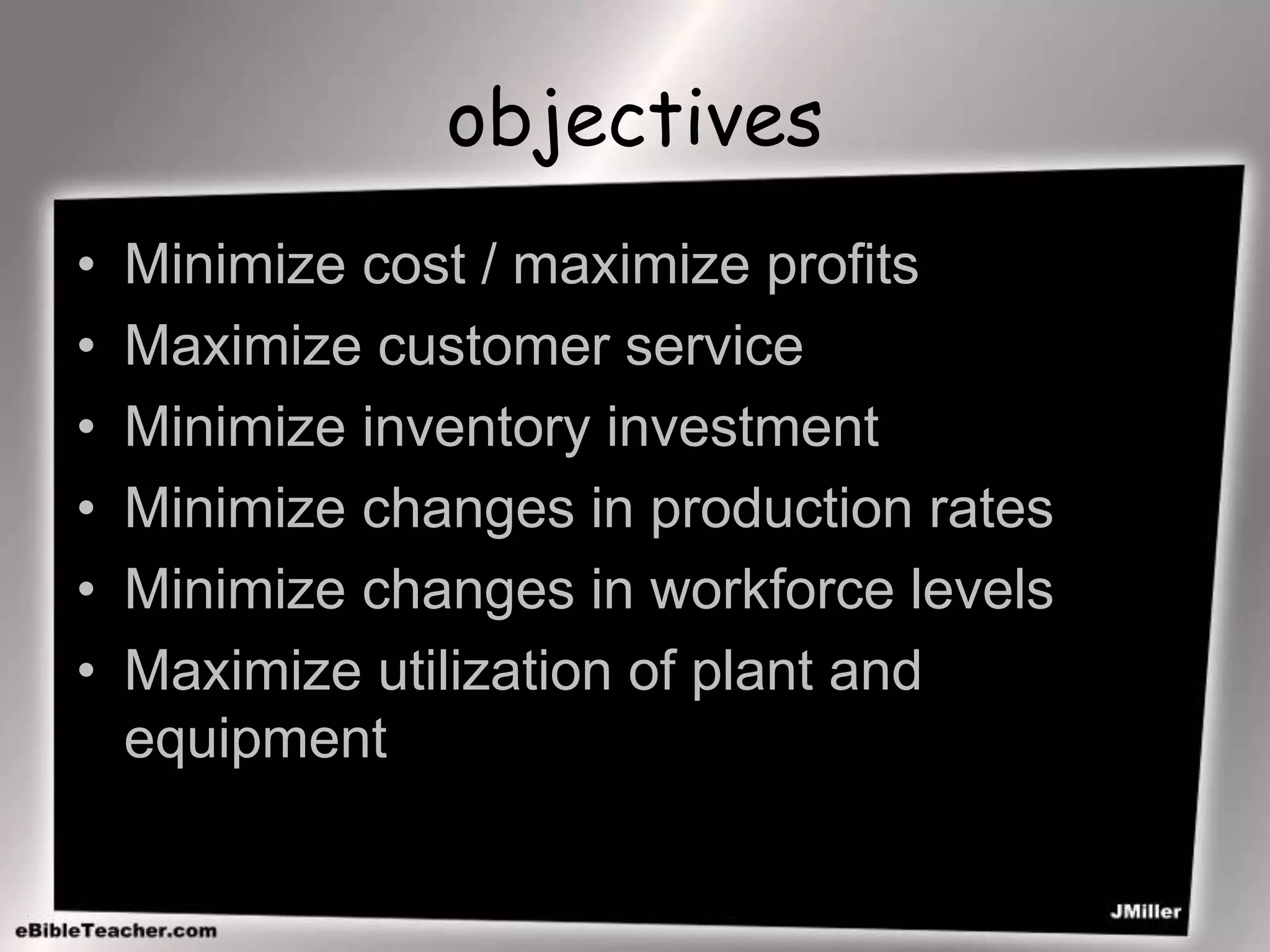 objectives
• Minimize cost / maximize profits
• Maximize customer service
• Minimize inventory investment
• Minimize changes in production rates
• Minimize changes in workforce levels
• Maximize utilization of plant and
equipment
 