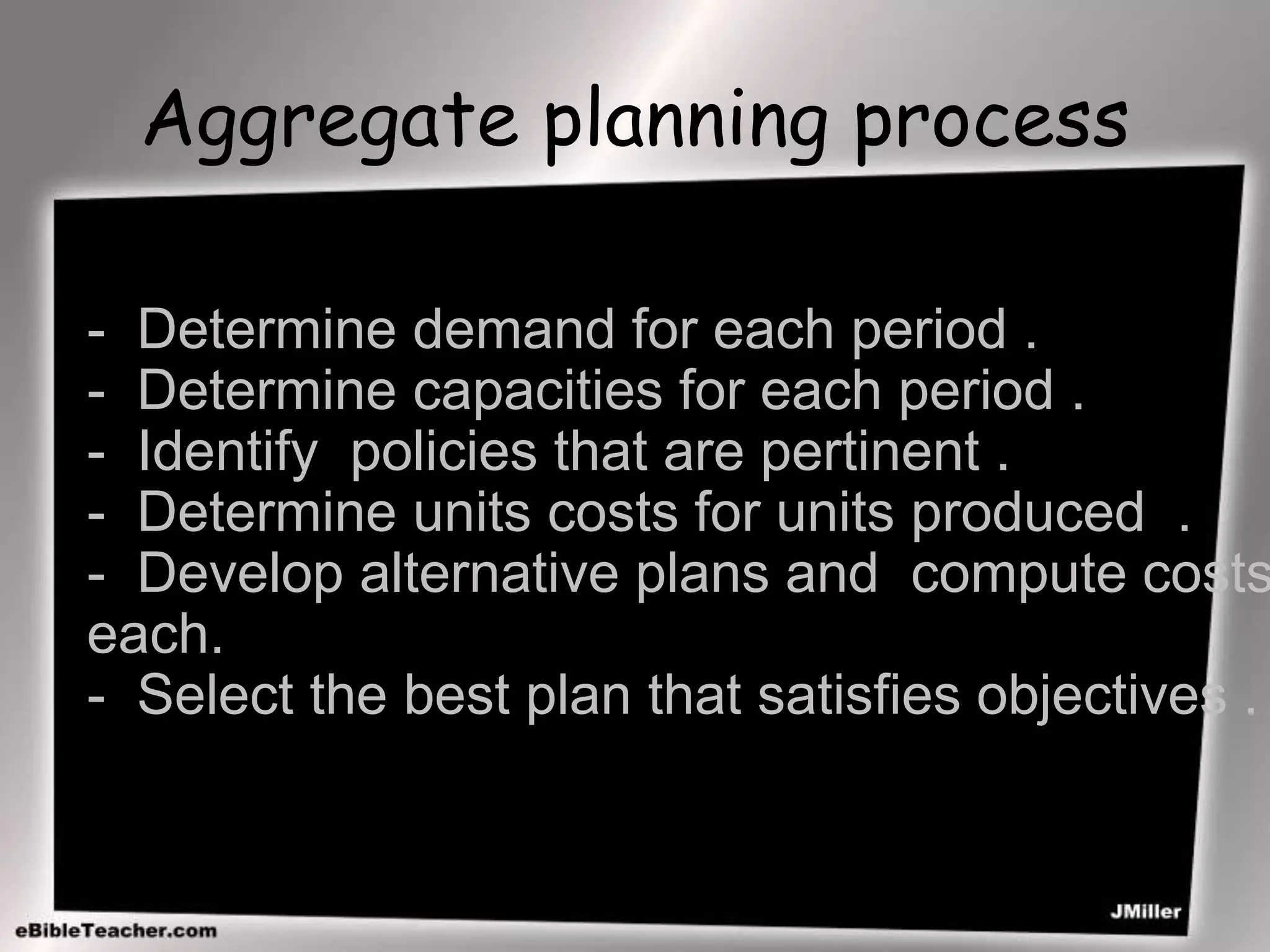 Aggregate planning process
- Determine demand for each period .
- Determine capacities for each period .
- Identify policies that are pertinent .
- Determine units costs for units produced .
- Develop alternative plans and compute costs
each.
- Select the best plan that satisfies objectives .
 