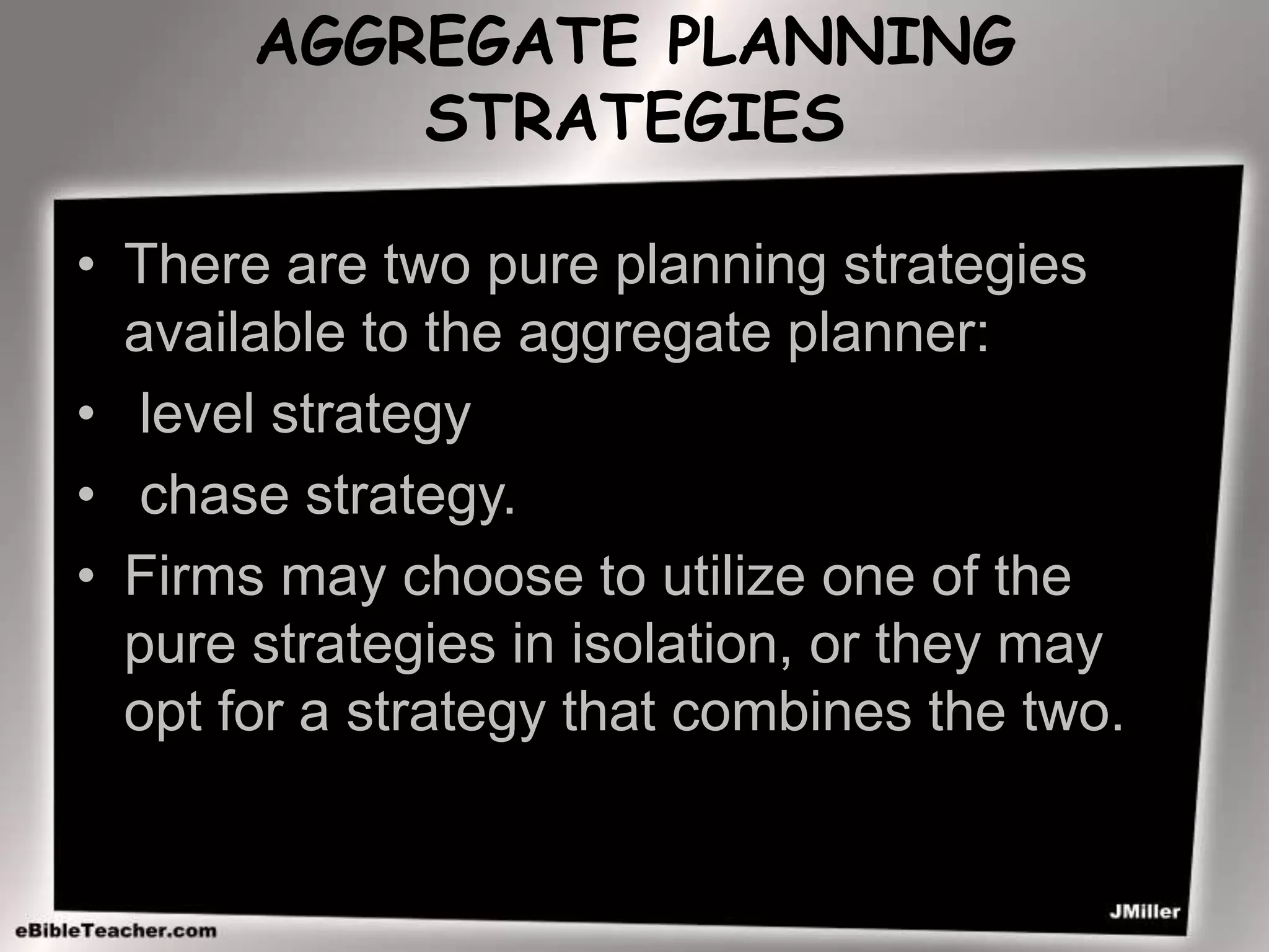 AGGREGATE PLANNING
STRATEGIES
• There are two pure planning strategies
available to the aggregate planner:
• level strategy
• chase strategy.
• Firms may choose to utilize one of the
pure strategies in isolation, or they may
opt for a strategy that combines the two.
 