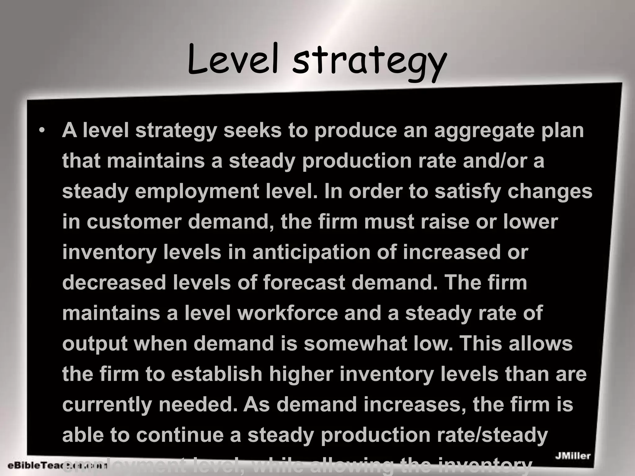 Level strategy
• A level strategy seeks to produce an aggregate plan
that maintains a steady production rate and/or a
steady employment level. In order to satisfy changes
in customer demand, the firm must raise or lower
inventory levels in anticipation of increased or
decreased levels of forecast demand. The firm
maintains a level workforce and a steady rate of
output when demand is somewhat low. This allows
the firm to establish higher inventory levels than are
currently needed. As demand increases, the firm is
able to continue a steady production rate/steady
employment level, while allowing the inventory
 