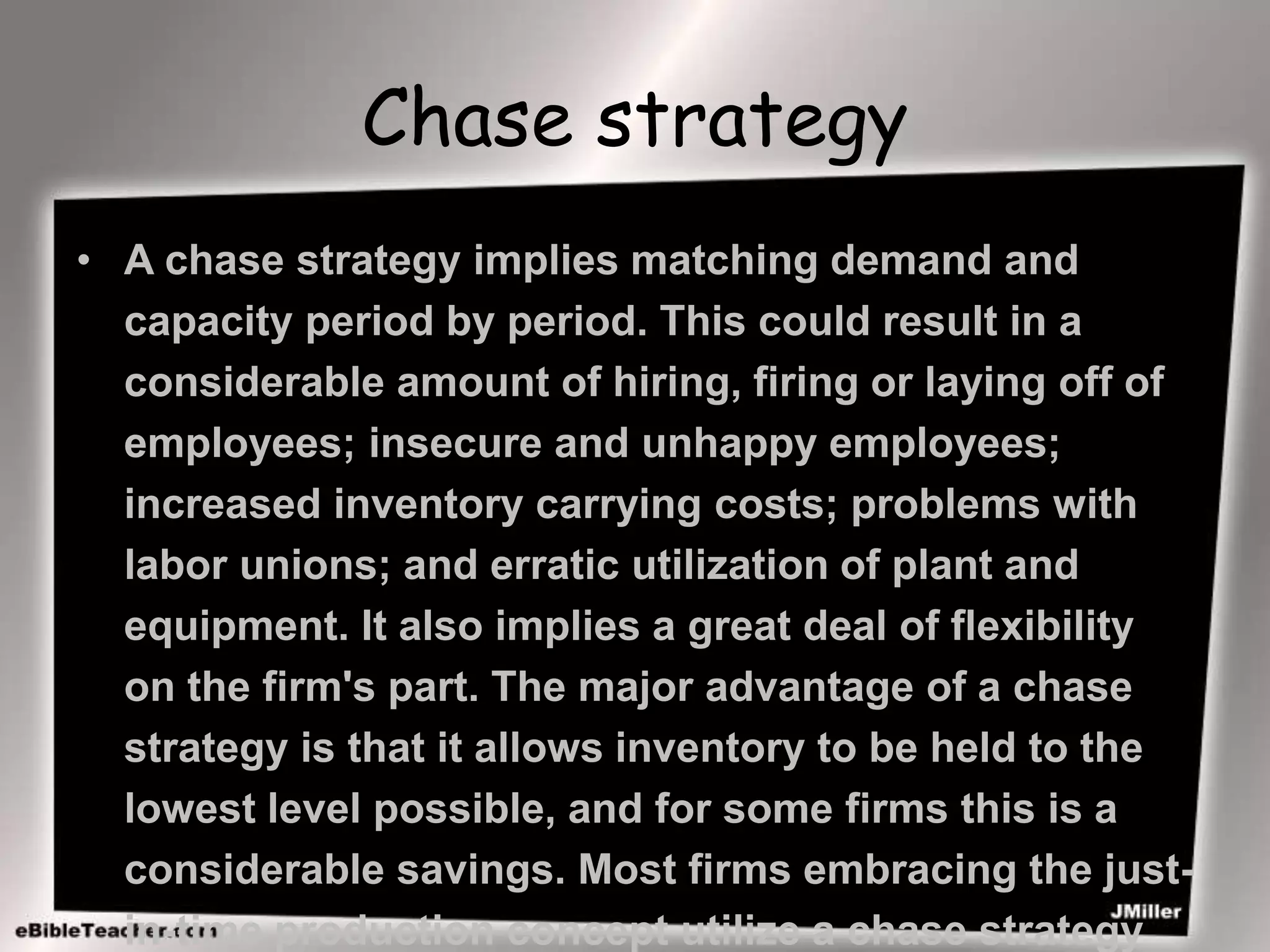 Chase strategy
• A chase strategy implies matching demand and
capacity period by period. This could result in a
considerable amount of hiring, firing or laying off of
employees; insecure and unhappy employees;
increased inventory carrying costs; problems with
labor unions; and erratic utilization of plant and
equipment. It also implies a great deal of flexibility
on the firm's part. The major advantage of a chase
strategy is that it allows inventory to be held to the
lowest level possible, and for some firms this is a
considerable savings. Most firms embracing the just-
in-time production concept utilize a chase strategy
 