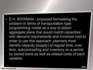 • E.H. BOWMAN - proposed formulating the
problem in terms of transportation type
programming model as a way to obtain
aggregate plans that would match capacities
with demand requirements and minimize cost.In
order to use this approach ,planners must
identify capacity (supply) of regular time, over
time, subcontracting and inventory on a period
by period basis as well as related costs of each
variable.
 