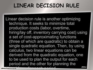 LINEAR DECISION RULE
Linear decision rule is another optimizing
technique. It seeks to minimize total
production costs (labor, overtime,
hiring/lay off, inventory carrying cost) using
a set of cost-approximating functions
(three of which are quadratic) to obtain a
single quadratic equation. Then, by using
calculus, two linear equations can be
derived from the quadratic equation, one
to be used to plan the output for each
period and the other for planning the
workforce for each period.
 