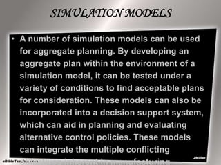 SIMULATION MODELS
• A number of simulation models can be used
for aggregate planning. By developing an
aggregate plan within the environment of a
simulation model, it can be tested under a
variety of conditions to find acceptable plans
for consideration. These models can also be
incorporated into a decision support system,
which can aid in planning and evaluating
alternative control policies. These models
can integrate the multiple conflicting
objectives inherent in manufacturing
 