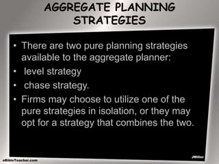 AGGREGATE PLANNING
STRATEGIES
• There are two pure planning strategies
available to the aggregate planner:
• level strategy
• chase strategy.
• Firms may choose to utilize one of the
pure strategies in isolation, or they may
opt for a strategy that combines the two.
 