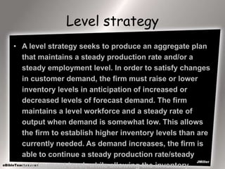 Level strategy
• A level strategy seeks to produce an aggregate plan
that maintains a steady production rate and/or a
steady employment level. In order to satisfy changes
in customer demand, the firm must raise or lower
inventory levels in anticipation of increased or
decreased levels of forecast demand. The firm
maintains a level workforce and a steady rate of
output when demand is somewhat low. This allows
the firm to establish higher inventory levels than are
currently needed. As demand increases, the firm is
able to continue a steady production rate/steady
employment level, while allowing the inventory
 
