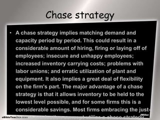 Chase strategy
• A chase strategy implies matching demand and
capacity period by period. This could result in a
considerable amount of hiring, firing or laying off of
employees; insecure and unhappy employees;
increased inventory carrying costs; problems with
labor unions; and erratic utilization of plant and
equipment. It also implies a great deal of flexibility
on the firm's part. The major advantage of a chase
strategy is that it allows inventory to be held to the
lowest level possible, and for some firms this is a
considerable savings. Most firms embracing the just-
in-time production concept utilize a chase strategy
 