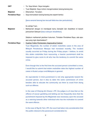 2
OKT : Ya. Saya faham. Saya mengaku.
: Tuan Majistret. Saya mohon mengemukakan barang-barang kes.
Majistret : Dibenarkan. Teruskan.
Pendakwa Raya : Saya kemukakan barang-barang kes seperti berikut.
[baca senarai barang kes kecuali fakta kes dan pertuduhan].
Itu sahaja Tuan.
Majistret : Mahkamah dengan ini mendapati kamu bersalah dan disabitkan di bawah
pertuduhan Seksyen [baca seksyen disabitkan].
Sebelum mahkamah jatuhkan hukuman, Timbalan Pendakwa Raya, ada apa-
apa yang ingin diperkatakan?
Pendakwa Raya : Hujahan Faktor Pemberatan (Aggravating Factors)
Tuan Magistrate, the number of stolen motorbike cases in the area of
Wilayah Persekutuan Mosque had increased recently. The incident
usually occurred on Friday during the Friday prayer. I believe, to avoid
this stolen motorbike from reoccuring, a heavier punishment shall be
imposed to give nocie to all who has the tendency to commit the same
crime.
Even though this is the first time the accused person committed a crime,
I would like to submit that stolen motorbike rates the highest number of
cases in Kuala Lumpur and Malaysia in general.
An equivalentor in kind punishment is not only appropriate toward the
accused person, but it also to deter the same commission of crime
besides able to educate the community out there to avoid from doing
such an offence.
In the case of Cheong Ah Cheow v PP, the judges is of view that on the
offence of soccer gambling and betting are too frequently done that the
punishment imposed by the Magistrate was necessary upon the accused
as a warning towards other individual who has the inclination to commit
the same offence.
In the case of Ng Ah Tak v PP, the court had taken into consideration that
the public interest is the paramount consideration to.
 