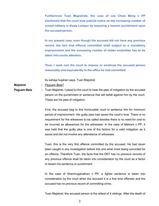 3
Furthermore Tuan Magistrate, the case of Lee Chow Meng v PP
mentioned that the court took judicial notice on the increasing number of
armed robbery in Kuala Lumpur by imposing a heavier punishment upon
the accused person.
In our present case, even though the accused did not have any previous
record, the fact that offence committed shall subject to a mandatory
imprisonment and the increasing number of stolen motorbike has to be
taken into courts attention.
Thus, I seek rom the court to impose or sentence the accused person
reasonably and equivalently to the office he had committed.
Itu sahaja hujahan saya, Tuan Majistret.
Majistret : Peguam Bela?
Peguam Bela : Tuan Majistret, I plead to the court to hear the plea of mitigation by the accused
person on the punishment or sentence that will befall against him by the court.
These are his plea of mitigation.
First, the accused beg to this honourable court to sentence him for minimum
period of imprisonment. His guilty plea had saved the court’s time. There is no
requirement for the witnesses to be called besides there is no need for cost to
be incurred as allowances for the witnesses. In the case of Melvani v PP, it
was held that the guilty plea is one of the factors for a valid mitigation as it
saves and did not involve any attendance of witnesses.
Tuan, this is the very first offence committed by the accused. He had never
been caught in any investigation before this and what more being convicted for
an offence. Therefore Tuan, the facts that the OKT has no previous records of
any previous offence shall be taken into consideration by the court as a factor
to lessen his sentence or punishment.
In the case of Shanmuganathan v PP, a lighter sentence is taken into
consideration by the court when the accused it is a first time offender and the
accused has no previous record of committing crime.
Tuan Majistret, the accused person is the eldest of 4 siblings. After the death of
 