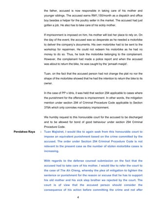 4
the father, accused is now responsible in taking care of his mother and
younger siblings. The accused earns RM1,150/month as a dispatch and office
boy besides a helper for the poultry seller in the market. The accused had just
gotten a job. He also has to take care of his sickly mother.
If imprisonment is imposed on him, his mother will lost her place to rely on. On
the day of the event, the accused was so desperate as he needed a motorbike
to deliver the company’s documents. His own motorbike had to be sent to the
workshop for repairmen. He could not redeem his motorbike as he had no
money to do so. Thus, he took the motorbike belonging to the complainant.
However, the complainant had made a police report and when the accused
was about to return the bike, he was caught by the ‘jemaah masjid’.
Tuan, on the fact that the accused person had not change the plat no nor the
shape of the motorbike showed that he had the intention to return the bike to its
owner.
In the case of PP v Idris, it was held that section 294 applicable to cases where
the punishment for the offences is imprisonment. In other words, the mitigation
mention under section 294 of Criminal Procedure Code applicable to Section
379A which only connotes mandatory imprisonment.
We humbly request to this honourable court for the accused to be discharged
and to be allowed for bond of good behaviour under section 294 Criminal
Procedure Code.
Pendakwa Raya : Tuan Majistret, I would like to again seek from this honourable court to
impose an equivalent punishment based on the crime committed by the
accused. The order under Section 294 Criminal Procedure Code is not
relevant to the present case as the number of stolen motorbike cases is
increasing.
With regards to the defense counsel submission on the fact that the
accused had to take care of his mother, I would like to refer the court to
the case of The Ah Cheng, whereby the plea of mitigation to lighten the
sentence or punishment for the reason or excuse that he has to support
his old mother and his sick step brother wa rejected by the court. The
court is of view that the accused person should consider the
consequence of his action before committing the crime and not after
 